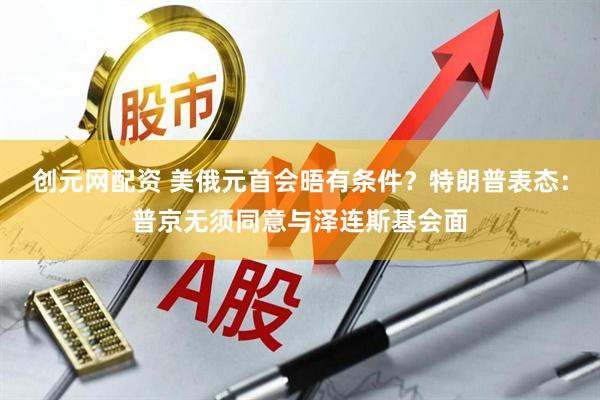 创元网配资 美俄元首会晤有条件？特朗普表态：普京无须同意与泽连斯基会面