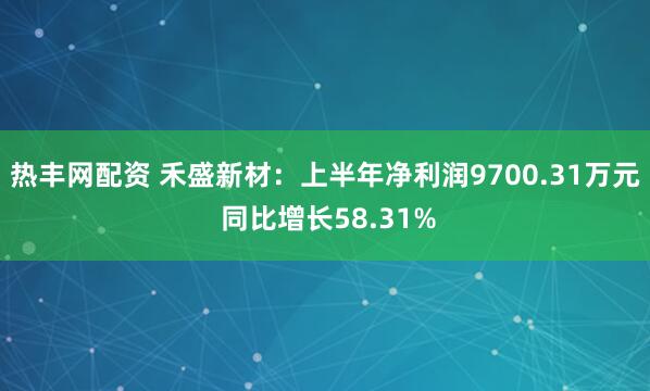 热丰网配资 禾盛新材：上半年净利润9700.31万元 同比增长58.31%