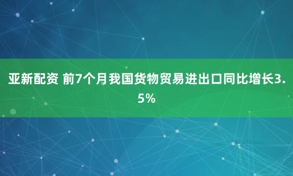 亚新配资 前7个月我国货物贸易进出口同比增长3.5%