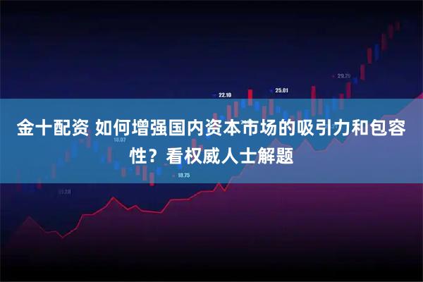 金十配资 如何增强国内资本市场的吸引力和包容性？看权威人士解题