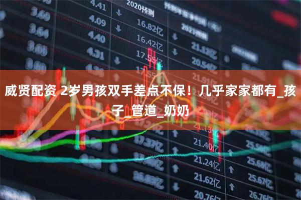 威贤配资 2岁男孩双手差点不保！几乎家家都有_孩子_管道_奶奶