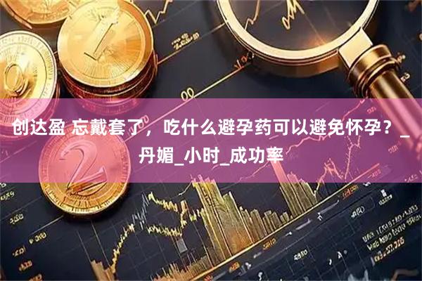 创达盈 忘戴套了，吃什么避孕药可以避免怀孕？_丹媚_小时_成功率