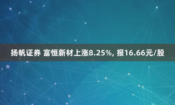 扬帆证券 富恒新材上涨8.25%, 报16.66元/股