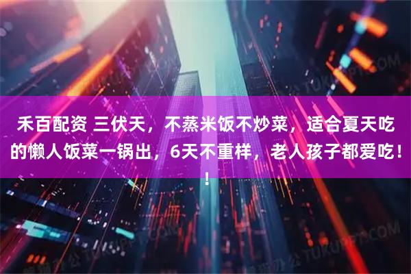 禾百配资 三伏天，不蒸米饭不炒菜，适合夏天吃的懒人饭菜一锅出，6天不重样，老人孩子都爱吃！