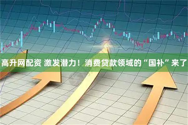 高升网配资 激发潜力！消费贷款领域的“国补”来了