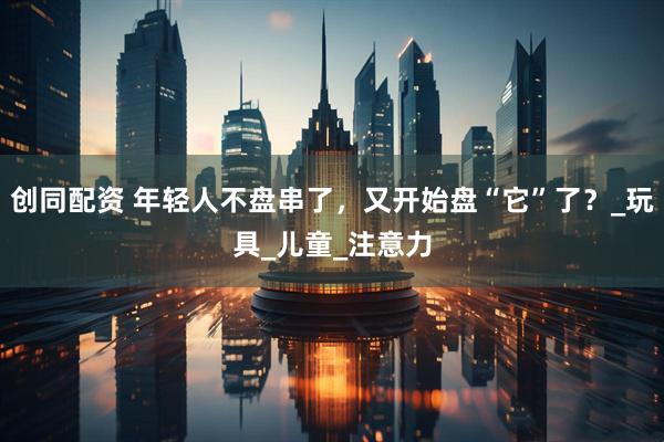 创同配资 年轻人不盘串了，又开始盘“它”了？_玩具_儿童_注意力
