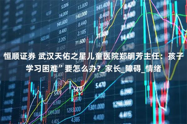 恒顺证券 武汉天佑之星儿童医院郑明芳主任：孩子学习困难”要怎么办?_家长_障碍_情绪