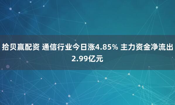 拾贝赢配资 通信行业今日涨4.85% 主力资金净流出2.99亿元