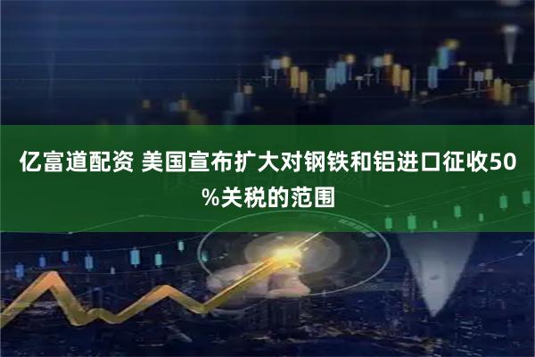 亿富道配资 美国宣布扩大对钢铁和铝进口征收50%关税的范围