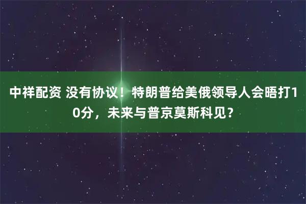 中祥配资 没有协议！特朗普给美俄领导人会晤打10分，未来与普京莫斯科见？