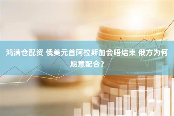 鸿满仓配资 俄美元首阿拉斯加会晤结束 俄方为何愿意配合？