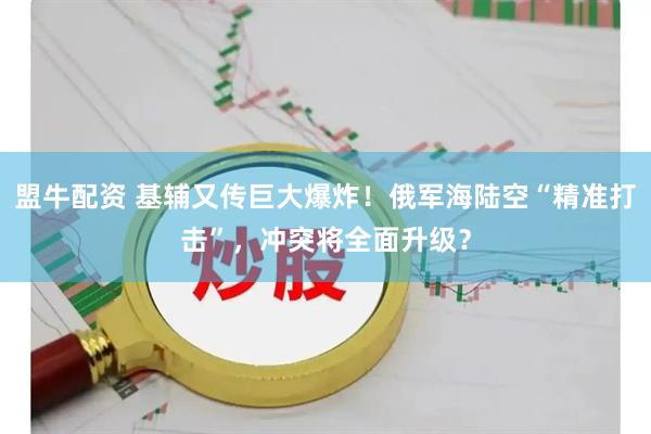 盟牛配资 基辅又传巨大爆炸！俄军海陆空“精准打击”，冲突将全面升级？