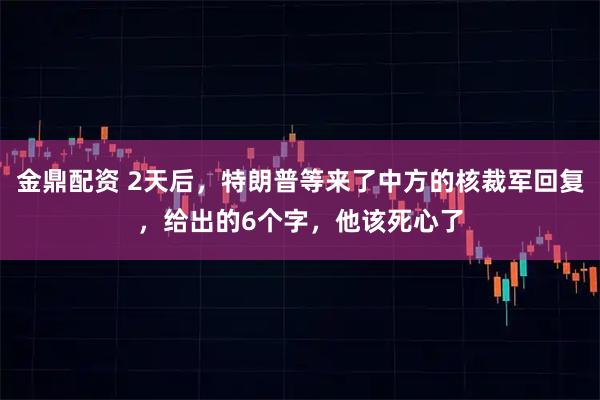 金鼎配资 2天后，特朗普等来了中方的核裁军回复，给出的6个字，他该死心了