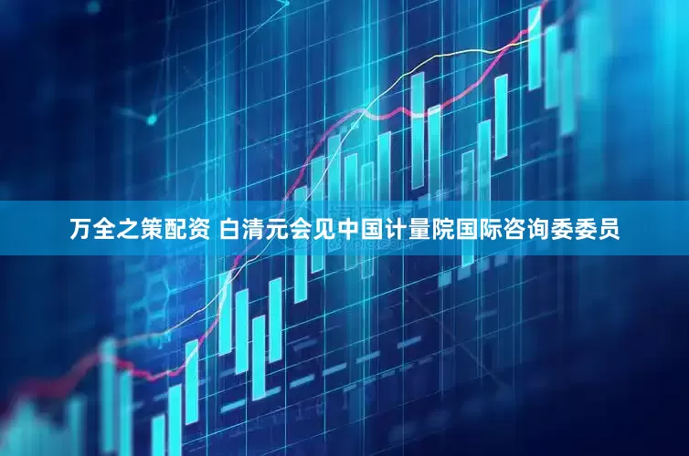 万全之策配资 白清元会见中国计量院国际咨询委委员