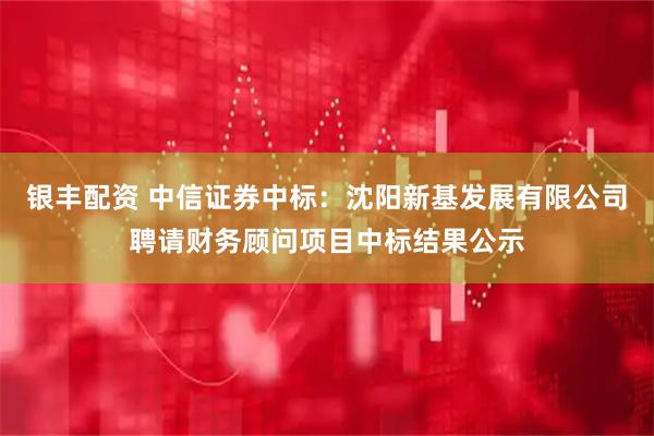 银丰配资 中信证券中标：沈阳新基发展有限公司聘请财务顾问项目中标结果公示