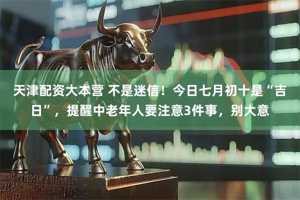 天津配资大本营 不是迷信！今日七月初十是“吉日”，提醒中老年人要注意3件事，别大意