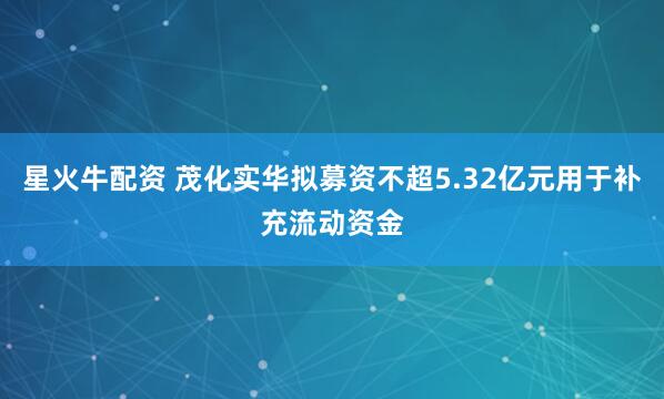 星火牛配资 茂化实华拟募资不超5.32亿元用于补充流动资金