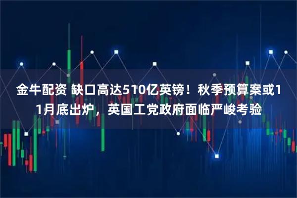 金牛配资 缺口高达510亿英镑！秋季预算案或11月底出炉，英国工党政府面临严峻考验