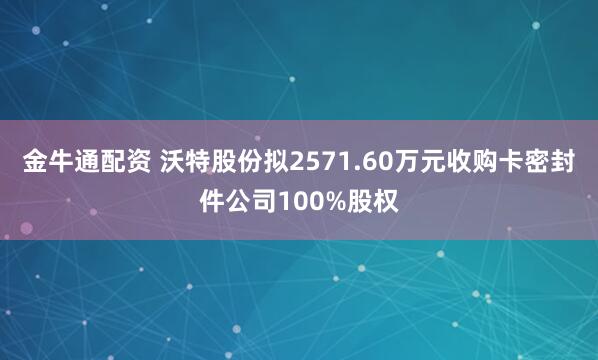 金牛通配资 沃特股份拟2571.60万元收购卡密封件公司100%股权