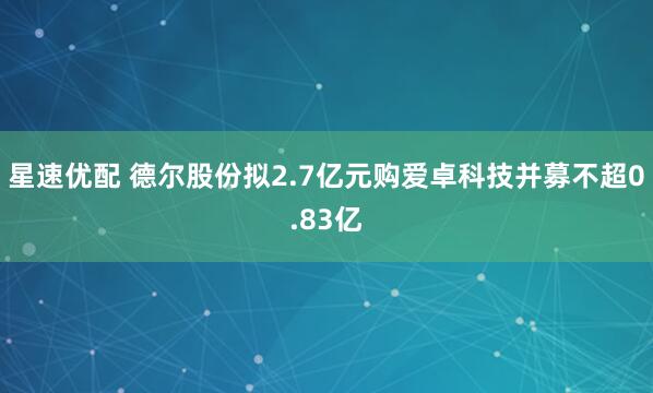 星速优配 德尔股份拟2.7亿元购爱卓科技并募不超0.83亿