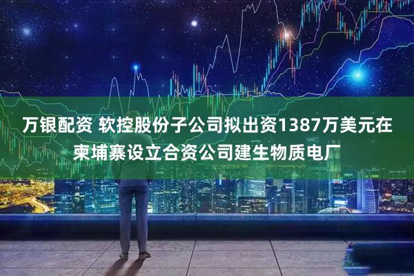 万银配资 软控股份子公司拟出资1387万美元在柬埔寨设立合资公司建生物质电厂