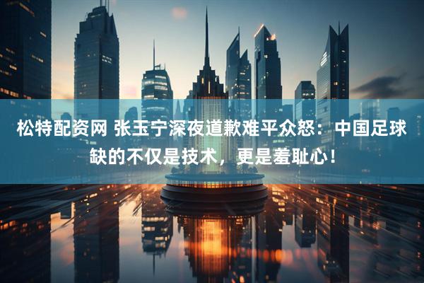 松特配资网 张玉宁深夜道歉难平众怒：中国足球缺的不仅是技术，更是羞耻心！