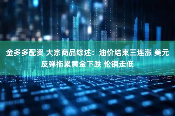 金多多配资 大宗商品综述：油价结束三连涨 美元反弹拖累黄金下跌 伦铜走低
