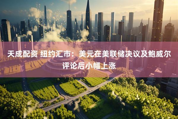 天成配资 纽约汇市：美元在美联储决议及鲍威尔评论后小幅上涨