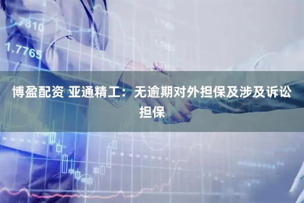 博盈配资 亚通精工：无逾期对外担保及涉及诉讼担保
