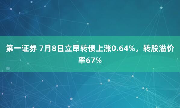 第一证券 7月8日立昂转债上涨0.64%，转股溢价率67%