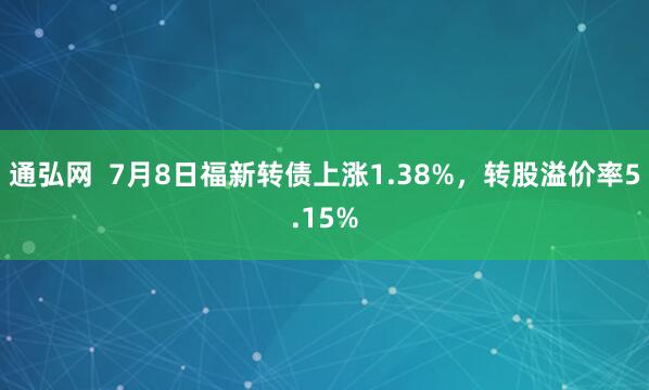 通弘网  7月8日福新转债上涨1.38%，转股溢价率5.15%