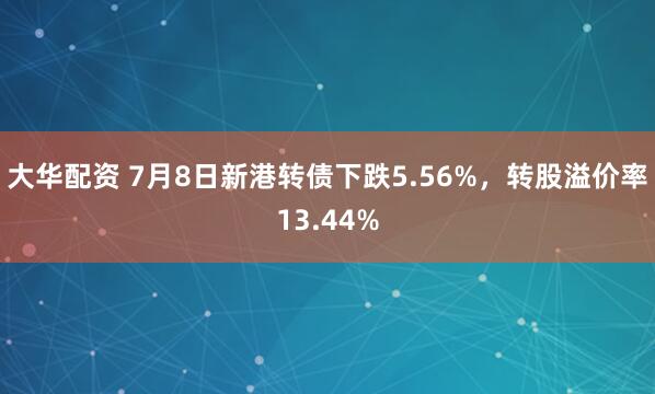 大华配资 7月8日新港转债下跌5.56%，转股溢价率13.44%