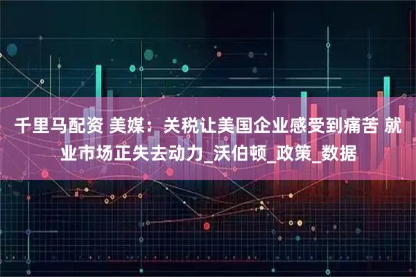 千里马配资 美媒：关税让美国企业感受到痛苦 就业市场正失去动力_沃伯顿_政策_数据