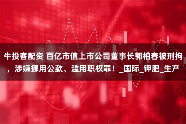 牛投客配资 百亿市值上市公司董事长郭柏春被刑拘，涉嫌挪用公款、滥用职权罪！_国际_钾肥_生产