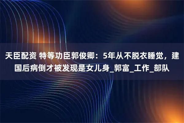 天臣配资 特等功臣郭俊卿：5年从不脱衣睡觉，建国后病倒才被发现是女儿身_郭富_工作_部队