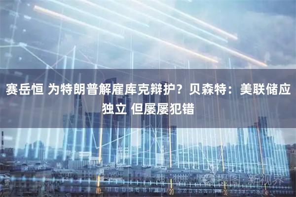 赛岳恒 为特朗普解雇库克辩护？贝森特：美联储应独立 但屡屡犯错