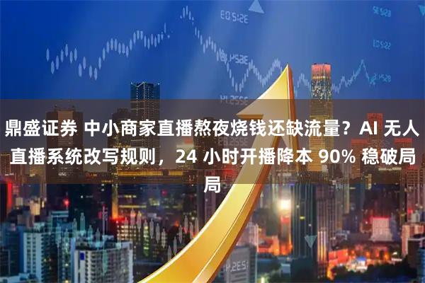 鼎盛证券 中小商家直播熬夜烧钱还缺流量？AI 无人直播系统改写规则，24 小时开播降本 90% 稳破局