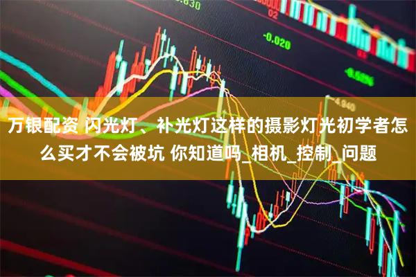 万银配资 闪光灯、补光灯这样的摄影灯光初学者怎么买才不会被坑 你知道吗_相机_控制_问题