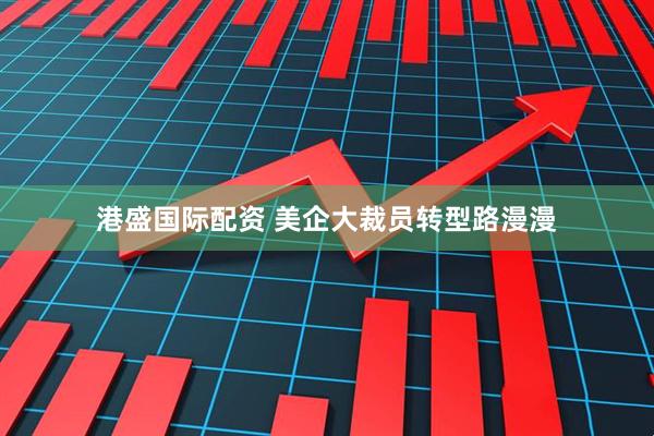 港盛国际配资 美企大裁员转型路漫漫