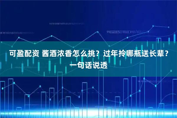 可盈配资 酱酒浓香怎么挑?过年拎哪瓶送长辈?一句话说透