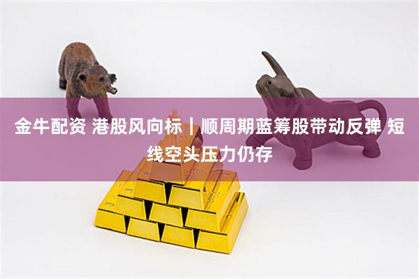 金牛配资 港股风向标｜顺周期蓝筹股带动反弹 短线空头压力仍存