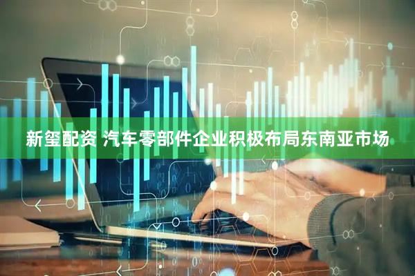 新玺配资 汽车零部件企业积极布局东南亚市场