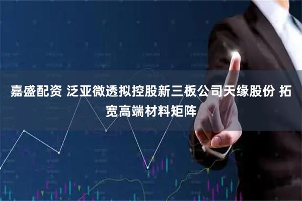 嘉盛配资 泛亚微透拟控股新三板公司天缘股份 拓宽高端材料矩阵