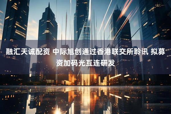 融汇天诚配资 中际旭创通过香港联交所聆讯 拟募资加码光互连研发