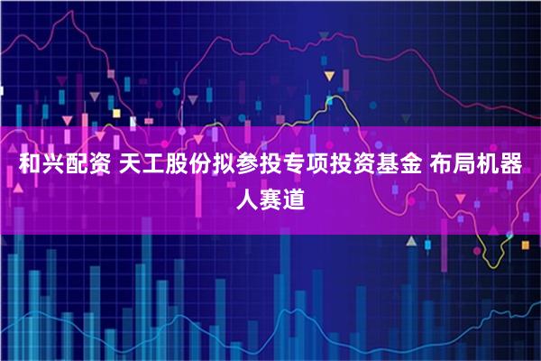和兴配资 天工股份拟参投专项投资基金 布局机器人赛道